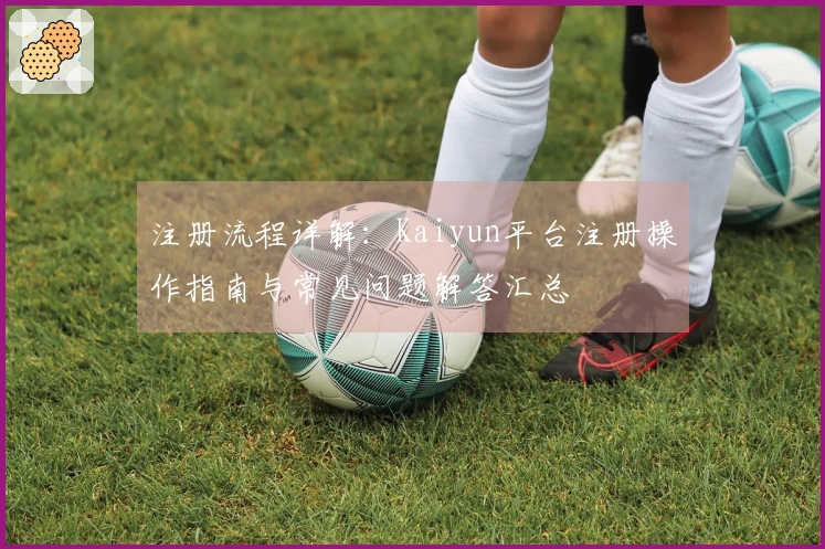 注册流程详解：Kaiyun平台注册操作指南与常见问题解答汇总