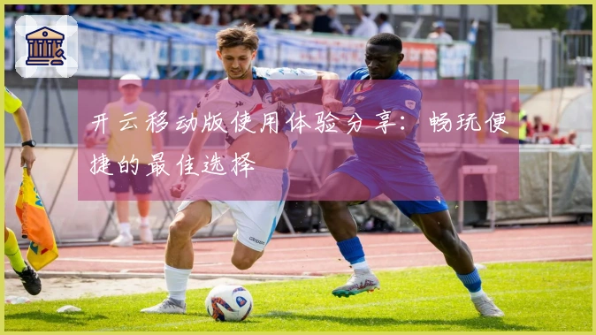 开云移动版使用体验分享：畅玩便捷的最佳选择